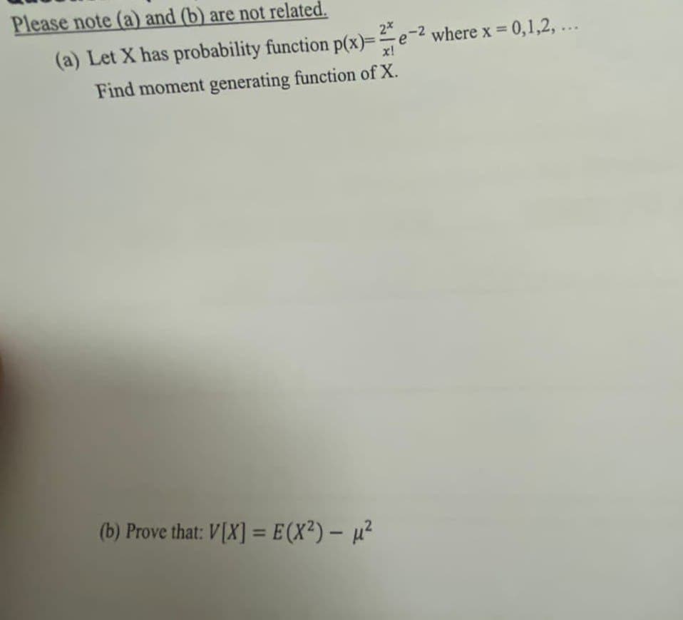 Please note (a) and (b) are not related.
2e-² where x = 0,1,2,...
(a) Let X has probability function p(x)==e
Find moment generating function of X.
(b) Prove that: V[X] = E(X²) - µ²