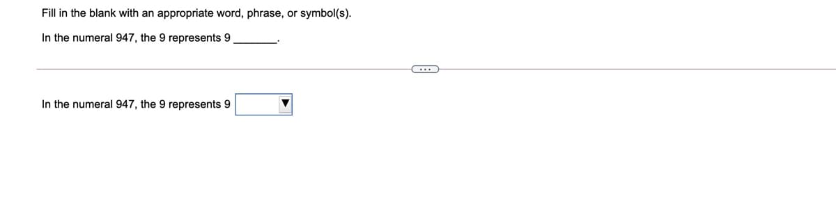 Fill in the blank with an appropriate word, phrase, or symbol(s).
In the numeral 947, the 9 represents 9
In the numeral 947, the 9 represents 9
