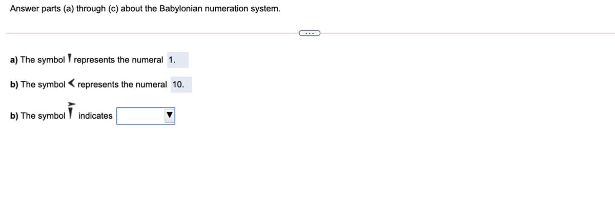 Answer parts (a) through (c) about the Babylonian numeration system.
a) The symbol represents the numeral 1.
b) The symbol < represents the numeral 10.
b) The symbol
indicates
