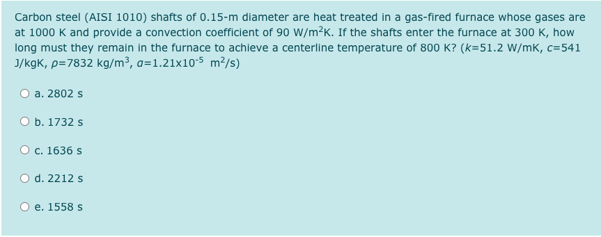 Carbon steel (AISI 1010) shafts of 0.15-m diameter are heat treated in a gas-fired furnace whose gases are
at 1000 K and provide a convection coefficient of 90 W/m²K. If the shafts enter the furnace at 300 K, how
long must they remain in the furnace to achieve a centerline temperature of 800 K? (k=51.2 W/mK, c=541
J/kgK, p=7832 kg/m³, a=1.21x10-5 m²/s)
a. 2802 s
O b. 1732 s
О с. 1636 s
O d. 2212 s
e. 1558 s
