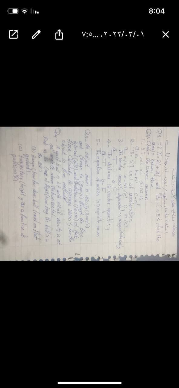 8:04
V:0... .Y. YY/. F/.\
Q4. If A-21+3and B-+EK ;fnd the
angle betwees them.
QR- Choose the Correct answer:
1. ST unit of area is
a-m
b- m?
2- The SI unit of arcelereon
a m/s, b-m/s C- m/g
3- The vecdar quantity Japended on magaiide only
loni
a-T
4- The distance is Vector quantity
a-T
5-The epualion of mation in p rojedile malion
Q3-An object move in velaty(2om/s)
and Change to(5om/i) throegh the time
in ter unl (S), and Fadatance (nom) at that
fime Caloulate the average Valaci'ly for the
object in three metods
Q- A gotf ball is hit with initial velacity vn at
an angle abour The horizon tal
Find a de time of Pight (kow long the ballinin
the air)
(6) Range (how for dbes ball travel on Plat
ground)
(a frajectory (heighty as a fstion of
position ).
