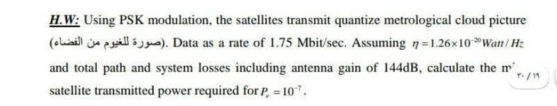 H.W: Using PSK modulation, the satellites transmit quantize metrological cloud picture
(oliaill ja pill s). Data as a rate of 1.75 Mbit/sec. Assuming n=1.26x10 Watt/ Hz
and total path and system losses including antenna gain of 144dB, calculate the m',
r. /14
satellite transmitted power required for P, 10.
%3D
