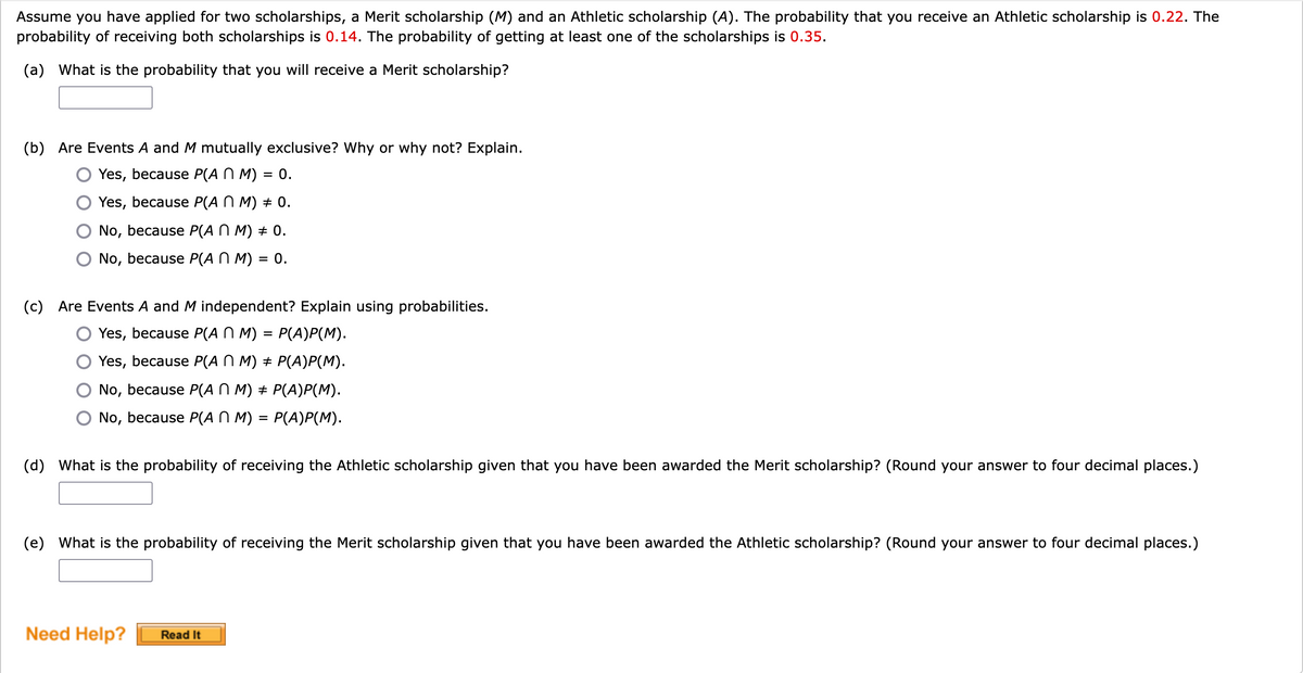 Assume you have applied for two scholarships, a Merit scholarship (M) and an Athletic scholarship (A). The probability that you receive an Athletic scholarship is 0.22. The
probability of receiving both scholarships is 0.14. The probability of getting at least one of the scholarships is 0.35.
(a) What is the probability that you will receive a Merit scholarship?
(b) Are Events A and M mutually exclusive? Why or why not? Explain.
Yes, because P(A N M) = 0.
Yes, because P(AN M) + 0.
No, because P(AN M) + 0.
No, because P(AN M) = 0.
(c) Are Events A and M independent? Explain using probabilities.
Yes, because P(A N M) = P(A)P(M).
Yes, because P(A N M) ‡ P(A)P(M).
No, because P(A N M) ‡ P(A)P(M).
No, because P(AN M) = P(A)P(M).
(d) What is the probability of receiving the Athletic scholarship given that you have been awarded the Merit scholarship? (Round your answer to four decimal places.)
(e) What is the probability of receiving the Merit scholarship given that you have been awarded the Athletic scholarship? (Round your answer to four decimal places.)
Need Help?
Read It