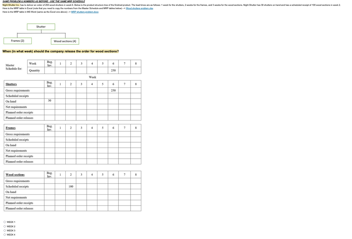 SAME PROBLEM & NUMBERS AS BEFORE- USE THE SAME MRP SCHEDULE
Night Shutter Inc. has to deliver an order of 250 wood shutters in week 6. Below is the product structure tree of the finished product. The lead times are as follows: 1 week for the shutters, 2 weeks for the frames, and 3 weeks for the wood sections. Night Shutter has 30 shutters on hand and has a scheduled receipt of 100 wood sections in week 2.
Here is the MRP table in Excel (note that you need to copy the numbers from the Master Schedule and MRP tables below)-> Wood shutters problem.xlsx
Here is the MRP table in MS Word (same as the Excel one above)--> MRP shutters problem.docx
Frames (2)
Master
Schedule for:
When (in what week) should the company release the order for wood sections?
Shutters
Gross requirements
Scheduled receipts
On hand
Week
Quantity
Net requirements
Planned order receipts
Planned order releases
Frames
Gross requirements
Scheduled receipts
On hand
Net requirements
Planned order receipts.
Planned order releases
Shutter
Wood sections
Gross requirements.
Scheduled receipts
On hand
Net requirements
Planned order receipts
Planned order releases
O WEEK 1
O WEEK 2
O WEEK 3
O WEEK 4
Beg.
Inv.
Beg.
Inv.
30
Beg.
Inv.
Wood sections (4)
Beg.
Inv.
1
1
1
1
2
2
2
2
100
3
3
3
3
4
Week
4
4
4
5
5
5
5
6
250
6
250
6
6
7
7
7
7
8
8
8
8