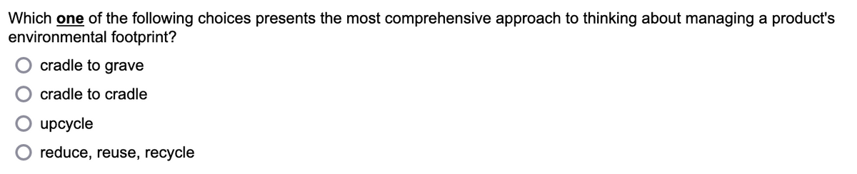 Which one of the following choices presents the most comprehensive approach to thinking about managing a product's
environmental footprint?
cradle to grave
cradle to cradle
upcycle
reduce, reuse, recycle