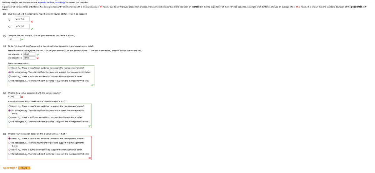 You may need to use the appropriate appendix table or technology to answer this question.
A producer of various kinds of batteries has been producing "D" size batteries with a life expectancy of 84 hours. Due to an improved production process, management believes that there has been an increase in the life expectancy of their "D" size batteries. A sample of 36 batteries showed an average life of 85.7 hours. It is known that the standard deviation of the population is 9
hours.
(a) Give the null and the alternative hypotheses (in hours). (Enter != for as needed.)
Ho:
μ = 84
H₂:
μ >84
(b) Compute the test statistic. (Round your answer to two decimal places.)
1.13
X
(c) At the 1% level of significance using the critical value approach, test management's belief.
State the critical value(s) for this test. (Round your answer(s) to two decimal places. If the test is one-tailed, enter NONE for the unused tail.)
test statistic ≤ NONE
test statistic > NONE
State your conclusion.
O Reject Ho. There is insufficient evidence to support the management's belief.
O Do not reject Ho. There is insufficient evidence to support the management's belief.
O Reject Ho. There is sufficient evidence to support the management's belief.
O Do not reject Ho. There is sufficient evidence to support the management's belief.
X
(d) What is the p-value associated with the sample results?
0.0143
x
What is your conclusion based on the p-value using a = 0.01?
O Reject Ho. There is insufficient evidence to support the management's belief.
O Do not reject Ho. There is insufficient evidence to support the management's
belief.
O Reject Ho. There is sufficient evidence to support the management's belief.
O Do not reject Ho. There is sufficient evidence to support the management's belief.
(e) What is your conclusion based on the p-value using a = 0.05?
O Reject Ho. There is insufficient evidence to support the management's belief.
O Do not reject Ho. There is insufficient evidence to support the management's
belief.
Need Help?
O Reject Ho. There is sufficient evidence to support the management's belief.
O Do not reject Ho. There is sufficient evidence to support the management's belief.
Read It
