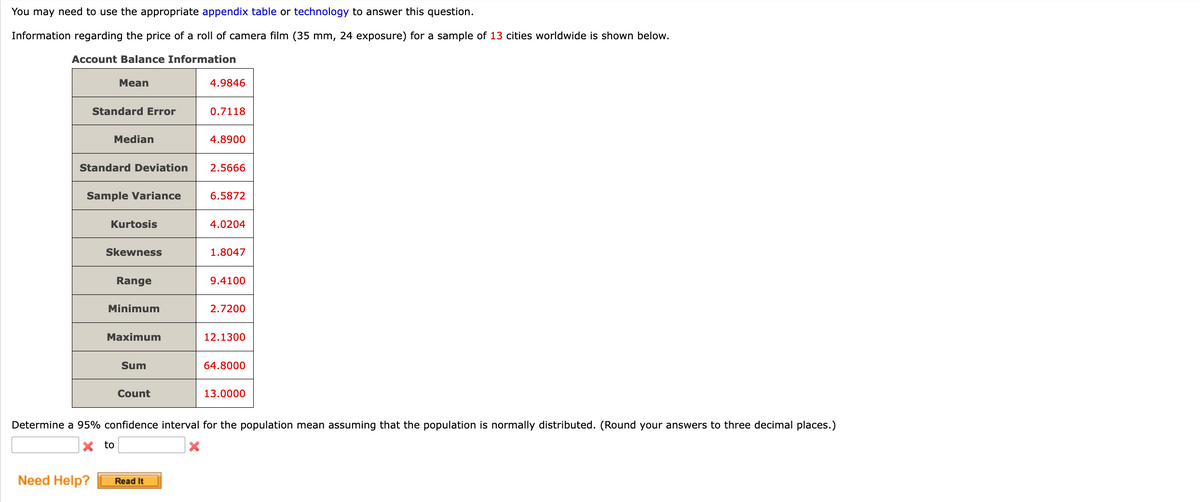 ### Determining Confidence Intervals in Statistics

You may need to use the appropriate appendix table or technology to answer this question.

**Given Information:**
Information regarding the price of a roll of camera film (35 mm, 24 exposure) for a sample of 13 cities worldwide is shown below.

#### Account Balance Information

| Statistic              | Value  |
|------------------------|--------|
| **Mean**               | 4.9846 |
| **Standard Error**     | 0.7118 |
| **Median**             | 4.8900 |
| **Standard Deviation** | 2.5666 |
| **Sample Variance**    | 6.5872 |
| **Kurtosis**           | 4.0204 |
| **Skewness**           | 1.8047 |
| **Range**              | 9.4100 |
| **Minimum**            | 2.7200 |
| **Maximum**            | 12.1300|
| **Sum**                | 64.8000|
| **Count**              | 13.0000|

#### Problem Statement:
Determine a 95% confidence interval for the population mean assuming that the population is normally distributed. (Round your answers to three decimal places.)

```
________ to ________
```

**Need Help?**

**Read It** (Button)

---

### Detailed Explanation of Graphs and Diagrams

There are no additional graphs or diagrams provided in this scenario. The table summarizes the statistical information needed to calculate the confidence interval for the population mean based on the sample data provided.

---

This text guides the student through understanding statistical measures, and calls for the application of confidence interval calculations using the given data. No additional graphs or diagrams are mentioned in the provided text.