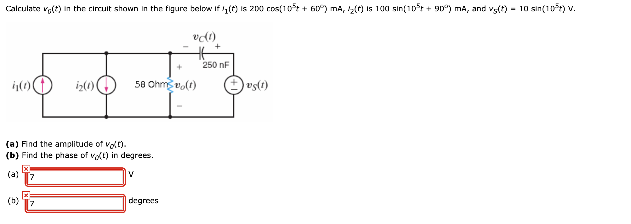 Calculate vo(t) in the circuit shown in the figure below if i,(t) is 200 cos(10°t + 60°) mA, i2(t) is 100 sin(10°t + 90°) mA, and vs(t) = 10 sin(105t) V.
vɖt)
250 nF
ij(1)
iz(t)
58 Ohm vo(t)
+) vs(t)
(a) Find the amplitude of vo(t).
(b) Find the phase of vo(t) in degrees.
(a)
(b) T7
degrees
