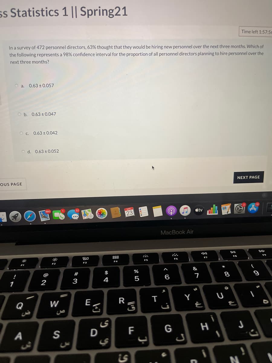 ss Statistics 1 || Spring21
Time left 1:57:5c
In a survey of 472 personnel directors, 63% thought that they would be hiring new personnel over the next three months. Which of
the following represents a 98% confidence interval for the proportion of all personnel directors planning to hire personnel over the
next three months?
0.63 + 0.057
O b. 0.63 ±0.047
O . 0.63 +0.042
O d. 0.63 ± 0.052
NEXT PAGE
OUS PAGE
MAY
étv
23
MacBook Air
888
F9
F7
F4
F5
F2
F3
&
!
@
#
$
%
2
3
4
5
6
1
Q
W
E
R
Y
A
S
F
G
Ls
* 00
