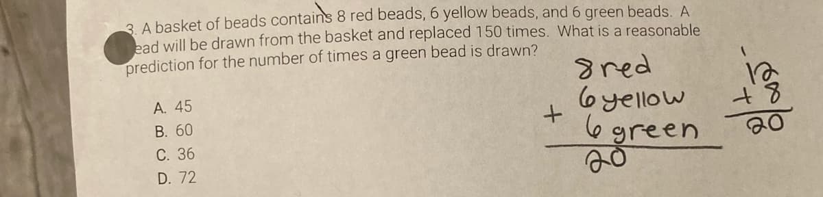 3 A basket of beads contains 8 red beads, 6 yellow beads, and 6 green beads. A
bad will be drawn from the basket and replaced 150 times. What is a reasonable
prediction for the number of times a green bead is drawn?
А. 45
В. 60
С. 36
gred
6yellow
6green
D. 72
