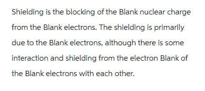 Shielding is the blocking of the Blank nuclear charge
from the Blank electrons. The shielding is primarily
due to the Blank electrons, although there is some
interaction and shielding from the electron Blank of
the Blank electrons with each other.