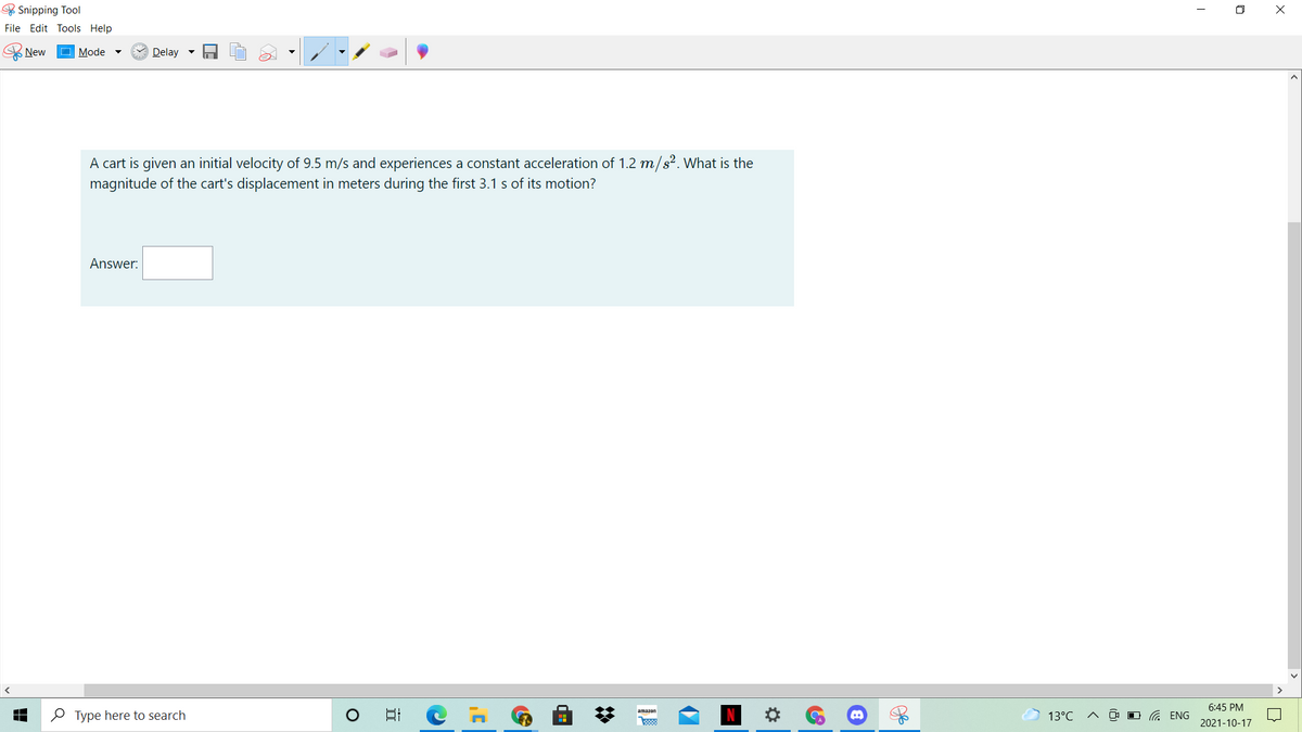 & Snipping Tool
O X
File Edit Tools Help
New
Mode
Delay -
A cart is given an initial velocity of 9.5 m/s and experiences a constant acceleration of 1.2 m/s². What is the
magnitude of the cart's displacement in meters during the first 3.1 s of its motion?
Answer:
6:45 PM
O Type here to search
日
amazon
13°C
O G ENG
2021-10-17
%2:

