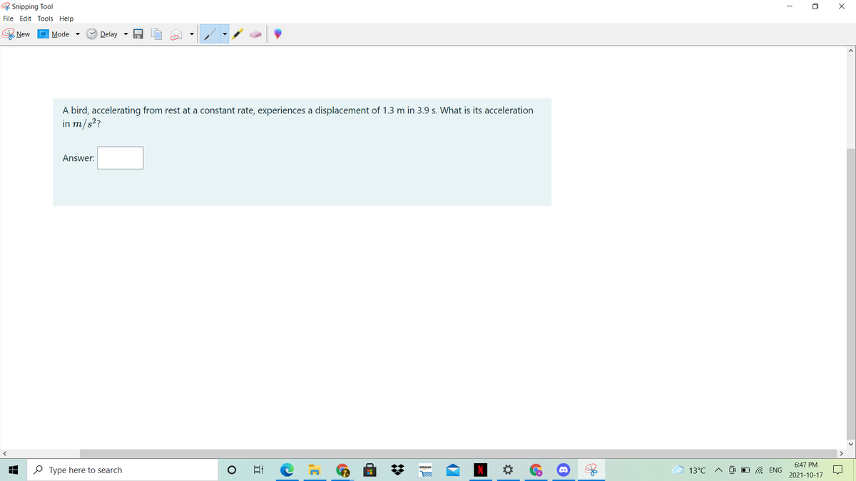 & Snipping Tool
O X
File Edit Tools Help
New
Mode
Delay -
A bird, accelerating from rest at a constant rate, experiences a displacement of 1.3 m in 3.9 s. What is its acceleration
in m/s?
Answer:
6:47 PM
O Type here to search
日
amazon
13°C
O G ENG
2021-10-17
%2:
