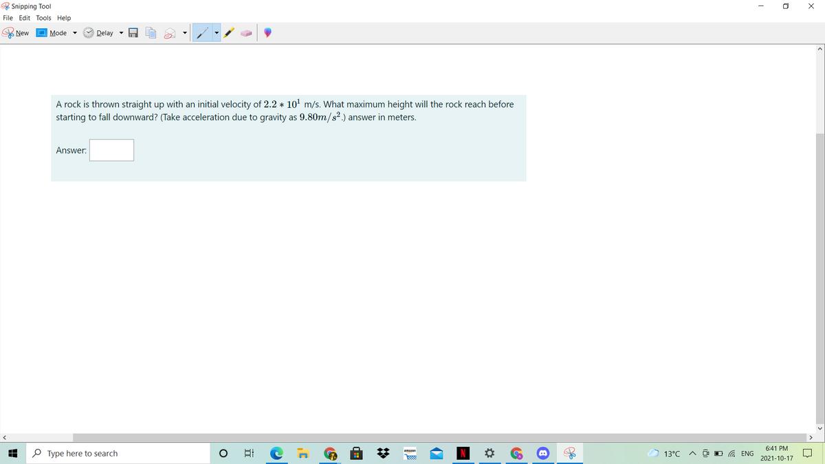 & Snipping Tool
O X
File Edit Tools Help
New
Mode
Delay -
A rock is thrown straight up with an initial velocity of 2.2 * 10' m/s. What maximum height will the rock reach before
starting to fall downward? (Take acceleration due to gravity as 9.80m/s².) answer in meters.
Answer:
6:41 PM
O Type here to search
日
amazon
13°C
O G ENG
2021-10-17
%2:
