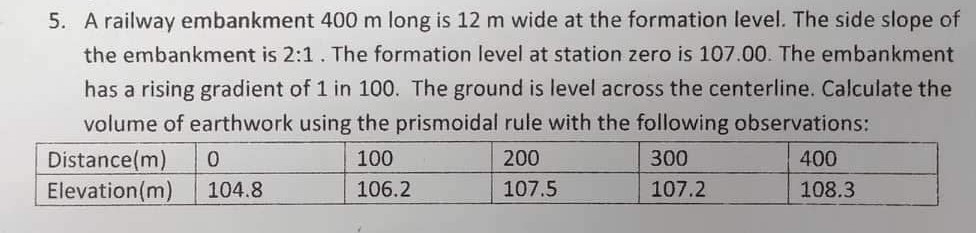 5. A railway embankment 400 m long is 12 m wide at the formation level. The side slope of
the embankment is 2:1. The formation level at station zero is 107.00. The embankment
has a rising gradient of 1 in 100. The ground is level across the centerline. Calculate the
volume of earthwork using the prismoidal rule with the following observations:
Distance (m) 0
100
200
300
400
Elevation (m)
104.8
106.2
107.5
107.2
108.3