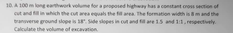 10. A 100 m long earthwork volume for a proposed highway has a constant cross section of
cut and fill in which the cut area equals the fill area. The formation width is 8 m and the
transverse ground slope is 18°. Side slopes in cut and fill are 1.5 and 1:1, respectively.
Calculate the volume of excavation.