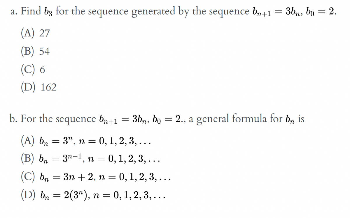 a. Find bz for the sequence generated by the sequence b,+1 = 3bn, bo = 2.
(A) 27
(В) 54
(C) 6
(D) 162
b. For the sequence br+1
= 3bn, bo = 2., a general formula for b, is
%3D
(A) bn
3", п 3 0, 1, 2, 3, ...
(В) ь, —
31-1, п 3D 0, 1, 2, 3, ...
(C) bn
Зп + 2, п — 0, 1, 2, 3, ...
(D) b, — 2(3"), п 3 0, 1, 2, 3, ...
n =
