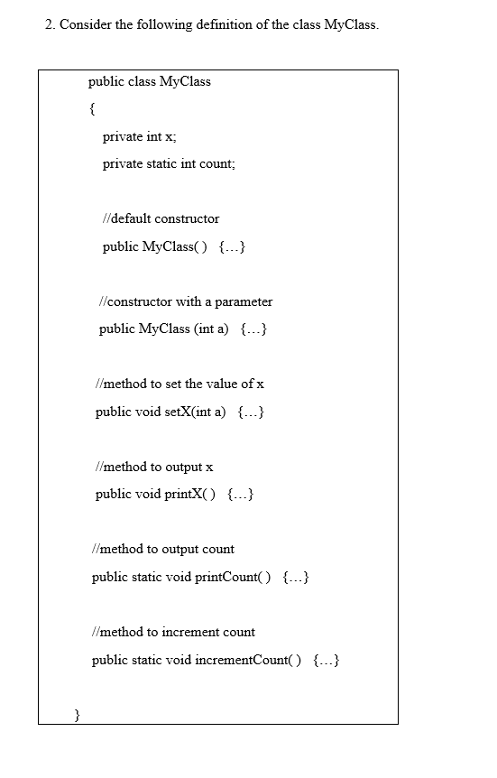 2. Consider the following definition of the class MyClass.
public class MyClass
{
private int x;
private static int count;
//default constructor
public MyClass() {...}
Ilconstructor with a parameter
public MyClass (int a) {...}
//method to set the value of x
public void setX(int a) {...}
//method to output x
public void printX) {.}
I/method to output count
public static void printCount( ) {...}
//method to increment count
public static void incrementCount( ) {...}
}
