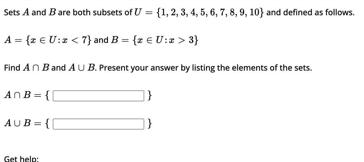 Sets A and B are both subsets of U = {1, 2, 3, 4, 5, 6, 7, 8, 9, 10} and defined as follows.
{x € U: x < 7} and B = {x € U: x > 3}
A =
Find An B and AU B. Present your answer by listing the elements of the sets.
An B = {
AUB={[
Get help:
}