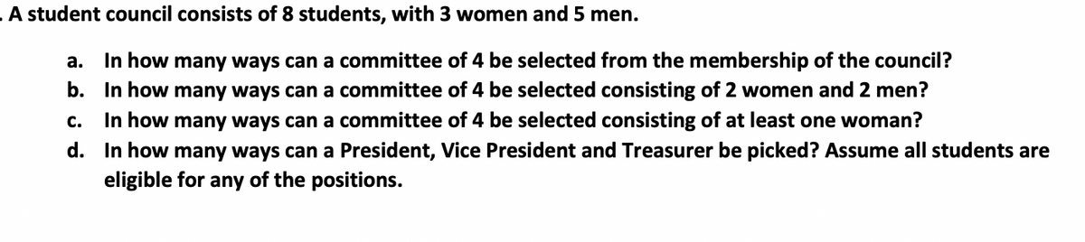 A student council consists of 8 students, with 3 women and 5 men.
In how many ways can a committee of 4 be selected from the membership of the council?
b. In how many ways can a committee of 4 be selected consisting of 2 women and 2 men?
In how many ways can a committee of 4 be selected consisting of at least one woman?
d. In how many ways can a President, Vice President and Treasurer be picked? Assume all students are
а.
с.
eligible for any of the positions.
