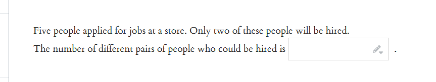 Five people applied for jobs at a store. Only two of these people will be hired.
The number of different pairs of people who could be hired is
