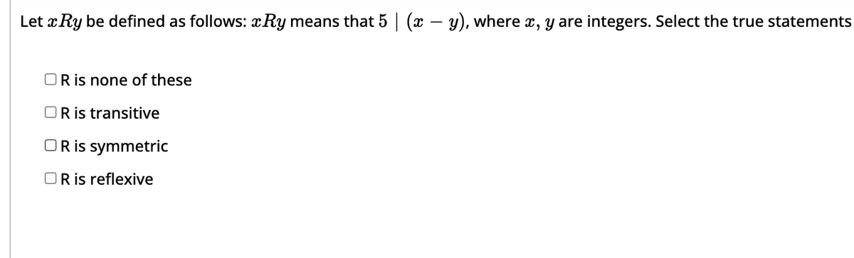 Let x Ry be defined as follows: Ry means that 5 | (x − y), where x, y are integers. Select the true statements
OR is none of these
OR is transitive
OR is symmetric
OR is reflexive