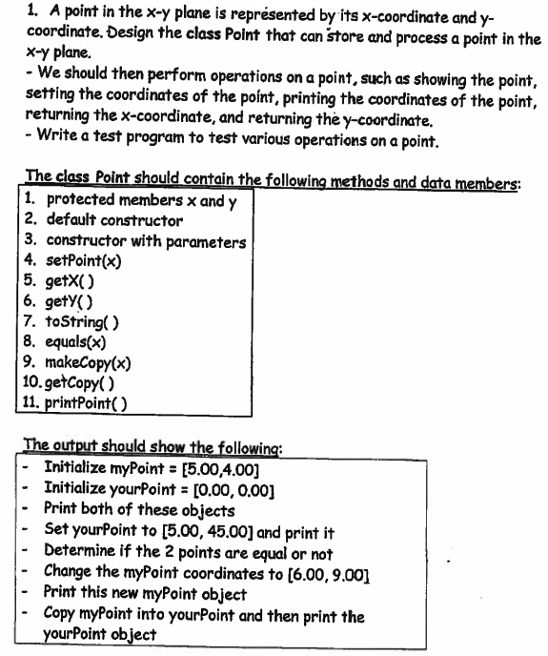 1. A point in the x-y plane is représented by its x-coordinate and y-
coordinate, Design the class Polnt that can store and process a point in the
x-y plane.
- We should then perform operations on a point, such as showing the point,
setting the coordinates of the point, printing the coordinates of the point,
returning the x-coordinate, and returning the y-coordinate.
- Write a test program to test various operations on a point.
The class Point should contain the following methods and data members:
1. protected members x and y
2. default constructor
3. constructor with parameters
4. setPoint(x)
5. getX()
6. gety()
7. toString( )
8. equals(x)
9. makeCopy(x)
10. getCopy( )
| 11. printPoint( )
The output should show the following:
- Initialize myPoint = [5.00,4.00]
Initialize yourPoint = [0.00, 0,00]
- Print both of these objects
Set yourPoint to [5.00, 45.00] and print it
Determine if the 2 points are equal or not
Change the myPoint coordinates to (6.00, 9.00]
Print this new myPoint object
Copy myPoint into yourPoint and then print the
yourPoint object
