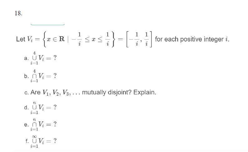 18.
Let V, = {* €R |
1
1 1
for each positive integer i.
i
4
a. UV; = ?
i=1
4
b. nV; = ?
i=1
c. Are V1, V2, V3, ... mutually disjoint? Explain.
d. Ü V; = ?
i=1
e. n V; = ?
i=1
f. ÜV; = ?
%3D
i=1
