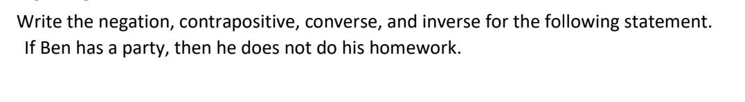 Write the negation, contrapositive, converse, and inverse for the following statement.
If Ben has a party, then he does not do his homework.