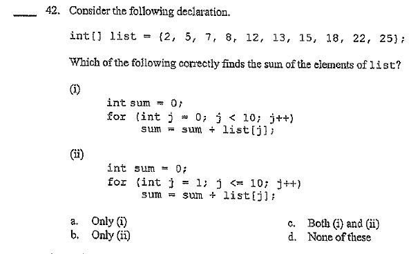 42. Consider the following declaration.
int(] list
= (2, 5, 7, 8, 12, 13, 15, 18, 22, 25);
Which of the folowing correctly finds the sun of the elements of list?
int sum = 0;
for (int j
sum =
0; j < 10; j++)
sum + list[j];
(ii)
int sum
0;
1; j <= 10; j++)
sum = sum + list{j]
for (int j
%3D
Only (i)
b. Only (ii)
Both (i) and (ii)
d. None of these
а.
C.
