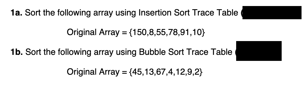 1a. Sort the following array using Insertion Sort Trace Table
Original Array = {150,8,55,78,91,10}
1b. Sort the following array using Bubble Sort Trace Table
Original Array = {45,13,67,4,12,9,2}