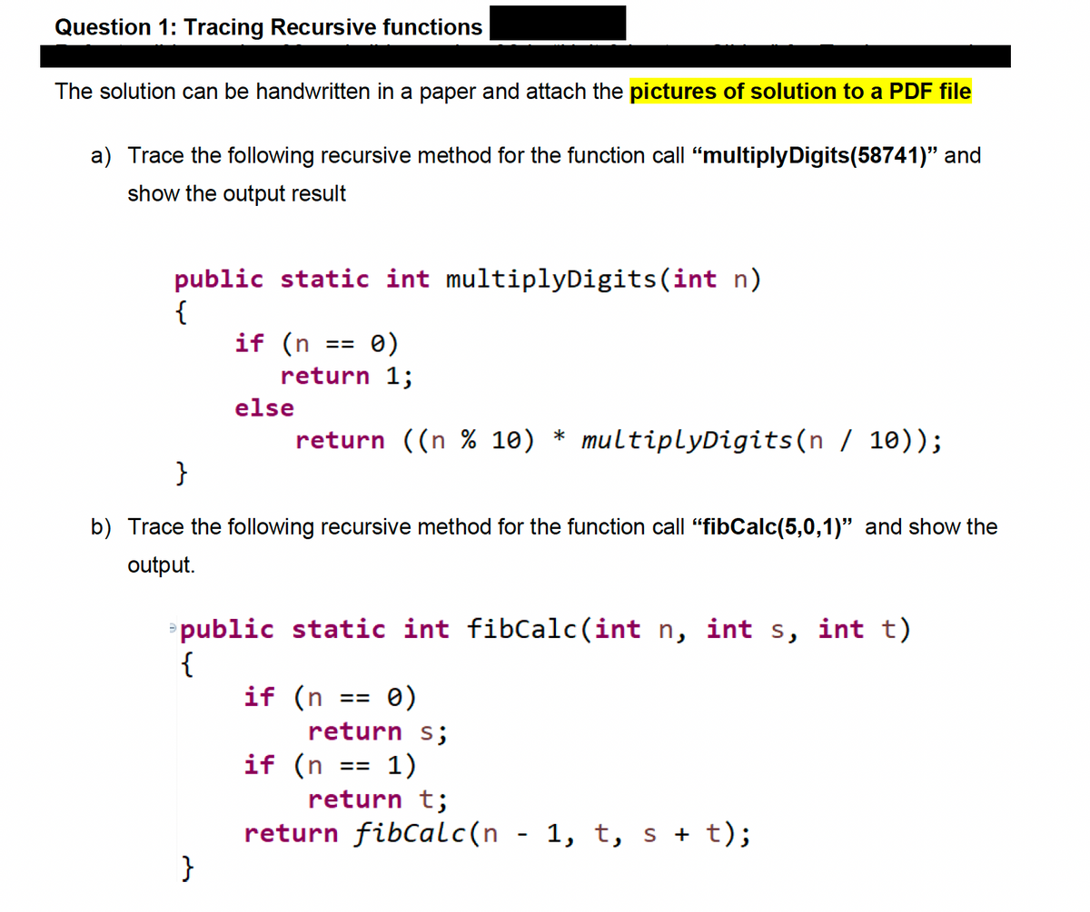 Question 1: Tracing Recursive functions
The solution can be handwritten in a paper and attach the pictures of solution to a PDF file
a) Trace the following recursive method for the function call “multiplyDigits(58741)" and
show the output result
public static int multiplyDigits (int n)
{
0)
return 1;
if (n
}
else
==
return ((n % 10) * multiplyDigits(n / 10));
}
b) Trace the following recursive method for the function call "fibCalc(5,0,1)" and show the
output.
public static int fibCalc(int n, int s, int t)
{
if (n == 0)
return s;
if (n == 1)
return t;
return fibCalc(n
1, t, s + t);