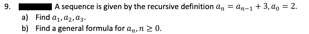 9.
A sequence is given by the recursive definition an = an-1+ 3, ao = 2.
a) Find a1, a2,ɑ3.
b) Find a general formula for an, n > 0.
