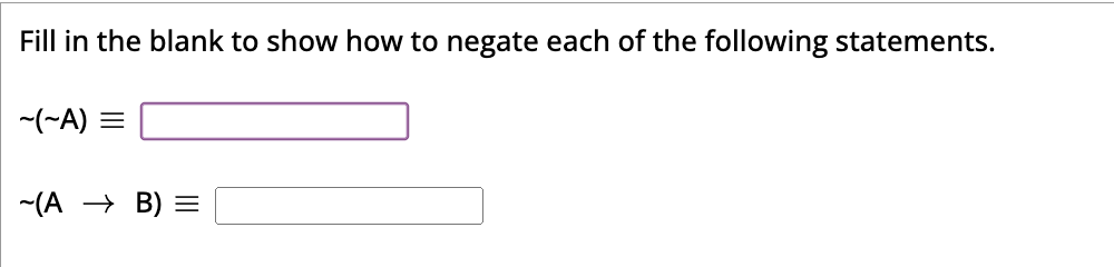 Fill in the blank to show how to negate each of the following statements.
~(~A) =
~(A → B) =