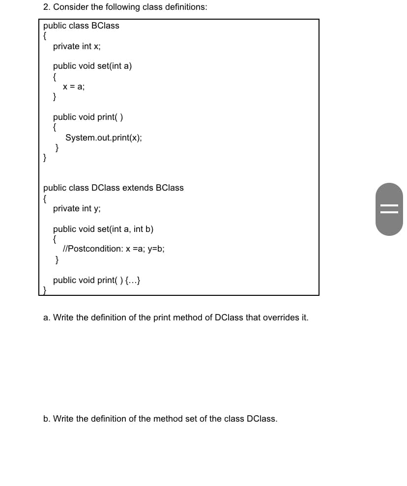 2. Consider the following class definitions:
public class BClass
private int x;
public void set(int a)
{
x = a;
}
public void print()
System.out.print(x);
}
public class DClass extends BClass
{
private int y;
public void set(int a, int b)
//Postcondition: x =a; y=b;
}
public void print( ) {..}
a. Write the definition of the print method of DClass that overrides it.
b. Write the definition of the method set of the class DClass.
||
