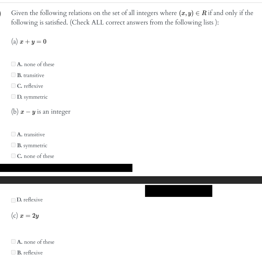 Given the following relations on the set of all integers where (x, y) = R if and only if the
following is satisfied. (Check ALL correct answers from the following lists ):
(a) x + y = 0
A. none of these
B. transitive
C. reflexive
D. symmetric
(b) x - y is an integer
A. transitive
B. symmetric
C. none of these
D. reflexive
(c) x = 2y
A. none of these
B. reflexive