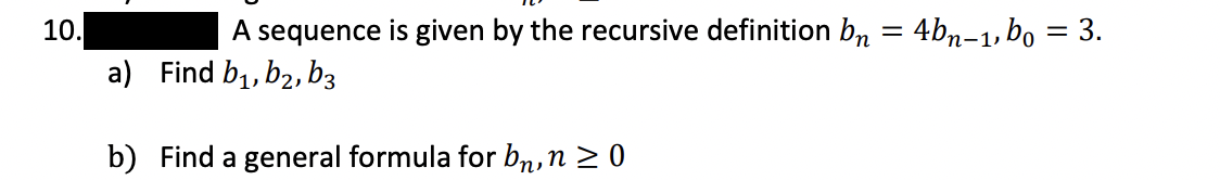 10.
A sequence is given by the recursive definition bn = 4bn-1, bo = 3.
a) Find b1, b2,b3
b) Find a general formula for bn,n > 0
