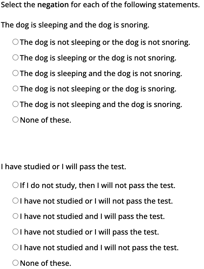 Select the negation for each of the following statements.
The dog is sleeping and the dog is snoring.
The dog is not sleeping or the dog is not snoring.
O The dog is sleeping or the dog is not snoring.
O The dog is sleeping and the dog is not snoring.
O The dog is not sleeping or the dog is snoring.
O The dog is not sleeping and the dog is snoring.
O None of these.
I have studied or I will pass the test.
Olf I do not study, then I will not pass the test.
OI have not studied or I will not pass the test.
OI have not studied and I will pass the test.
OI have not studied or I will pass the test.
OI have not studied and I will not pass the test.
O None of these.