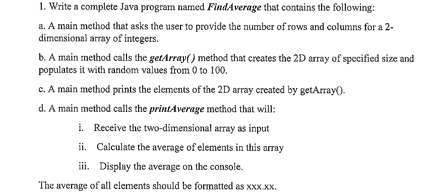 1. Write a complete Java program named FindAverage that contains the following:
a. A main method that asks the user to provide the number of rows and columns for a 2-
dimensional array of integers.
b. A main method calls the getArray() method that creates the 2D array of specified size and
populates it with random values from 0 to 100.
c. A main method prints the elements of the 2D array created by getArray().
d. A main method calls the printAverage method that will:
i. Receive the two-dimensional array as input
ii. Calculate the average of elements in this array
iii. Display the average on the console,
The average of all elements should be formatted as xxx.xx.
