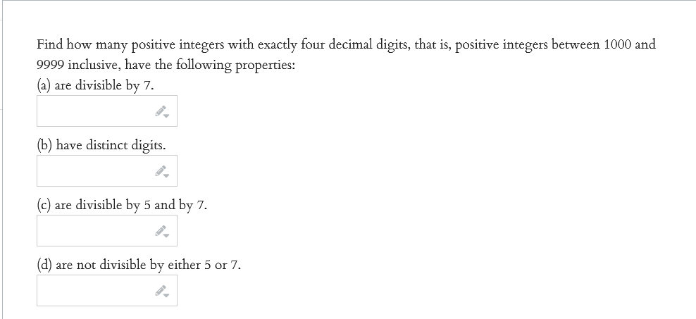 Find how many positive integers with exactly four decimal digits, that is, positive integers between 1000 and
9999 inclusive, have the following properties:
(a) are divisible by 7.
(b) have distinct digits.
are divisible by 5 and by 7.
(d) are not divisible by either 5 or 7.
