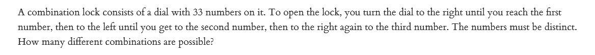 A combination lock consists ofa dial with 33 numbers on it. To open the lock, you turn the dial to the right until you reach the first
number, then to the left until you get to the second number, then to the right again to the third number. The numbers must be distinct.
How many different combinations are possible?
