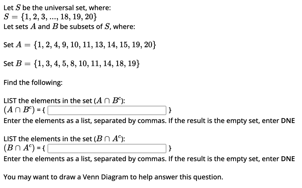 Let S be the universal set, where:
S = {1, 2, 3, ..., 18, 19, 20}
Let sets A and B be subsets of S, where:
Set A = {1, 2, 4, 9, 10, 11, 13, 14, 15, 19, 20}
Set B = {1, 3, 4, 5, 8, 10, 11, 14, 18, 19}
Find the following:
LIST the elements in the set (An Bº):
(An Bº) = {
}
Enter the elements as a list, separated by commas. If the result is the empty set, enter DNE
LIST the elements in the set (B^ Aº):
(BnA) = {[
}
Enter the elements as a list, separated by commas. If the result is the empty set, enter DNE
You may want to draw a Venn Diagram to help answer this question.