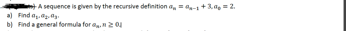 ts) A sequence is given by the recursive definition an = a,n-1 + 3, ao = 2.
a) Find a1, a2, az.
b) Find a general formula for an, n > 0.|
