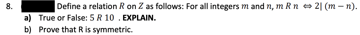 8.
Define a relation R on Z as follows: For all integers m and n, m R n → 2| (m – n).
a) True or False: 5 R 10 . EXPLAIN.
b) Prove that R is symmetric.
