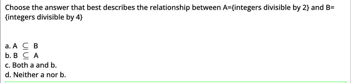 Choose the answer that best describes the relationship between A={integers divisible by 2} and B=
{integers divisible by 4}
a. A C B
b. B CA
c. Both a and b.
d. Neither a nor b.