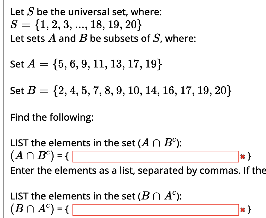 Let S be the universal set, where:
S = {1, 2, 3, ..., 18, 19, 20}
Let sets A and B be subsets of S, where:
Set A = {5, 6, 9, 11, 13, 17, 19}
Set B = {2, 4, 5, 7, 8, 9, 10, 14, 16, 17, 19, 20}
Find the following:
LIST the elements in the set (A^ Bº):
(An B) = {|
*}
Enter the elements as a list, separated by commas. If the
LIST the elements in the set (Bn Aº):
(BNA)={[
*}