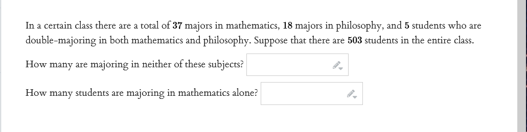 In a certain class there are a total of 37 majors in mathematics, 18 majors in philosophy, and 5 students who are
double-majoring in both mathematics and philosophy. Suppose that there are 503 students in the entire class.
How many are majoring in neither of these subjects?
How many students are majoring in mathematics alone?
