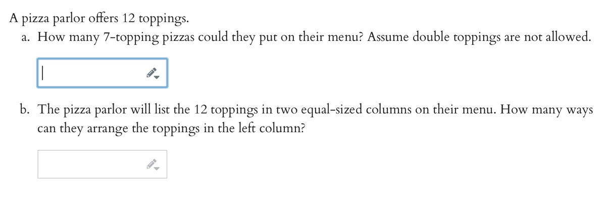 A pizza parlor offers 12 toppings.
How
many 7-topping pizzas could they put on their menu? Assume double toppings are not allowed.
а.
b. The pizza parlor will list the 12 toppings in two equal-sized columns on their menu. How many ways
can they arrange the toppings in the left column?
