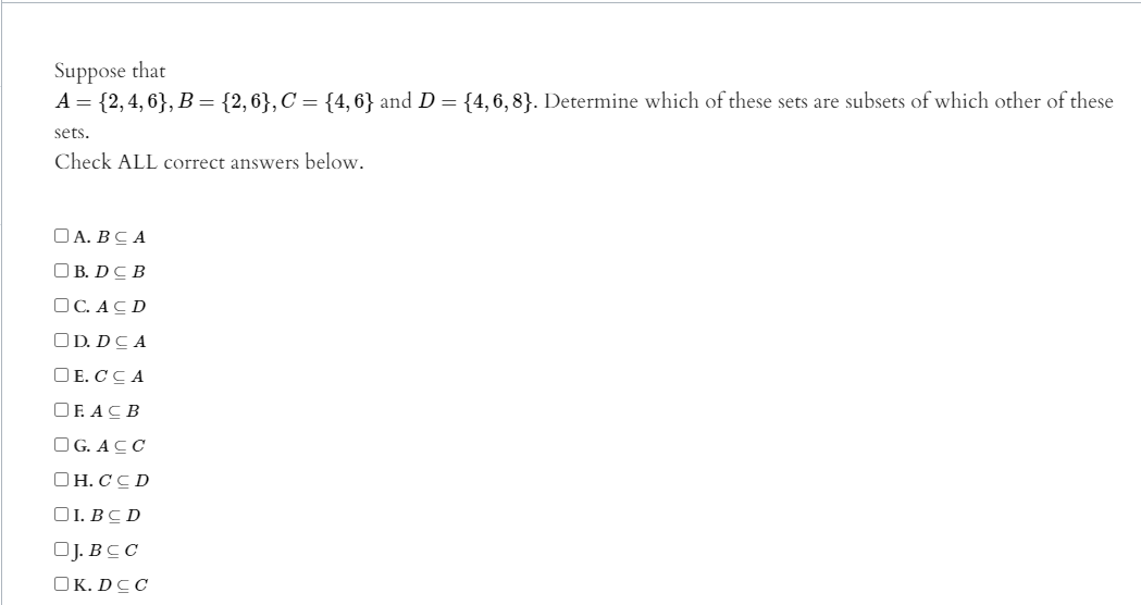 Suppose that
A = {2,4, 6}, B = {2,6}, C = {4, 6} and D = {4,6, 8}. Determine which of these sets are subsets of which other of these
sets.
Check ALL correct answers below.
ОА. ВС А
O B. DC B
OC. ACD
OD. DCA
O E. CCA
OF. ACB
OG. ACC
OH. CC D
O1. BC D
OJ. BCC
OK. DCC
