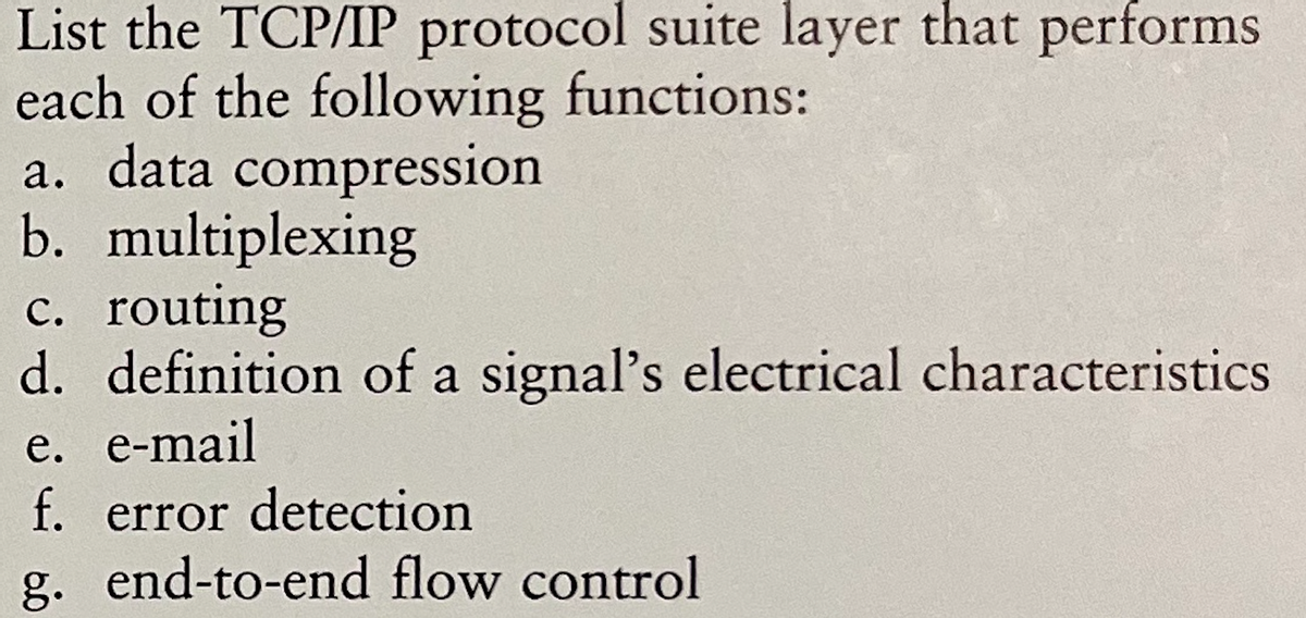 List the TCP/IP protocol suite layer that performs
each of the following functions:
a. data compression
b. multiplexing
c. routing
d. definition of a signal's electrical characteristics
e. e-mail
f. error detection
g. end-to-end flow control